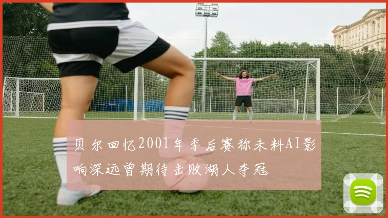 贝尔回忆2001年季后赛称未料AI影响深远曾期待击败湖人夺冠