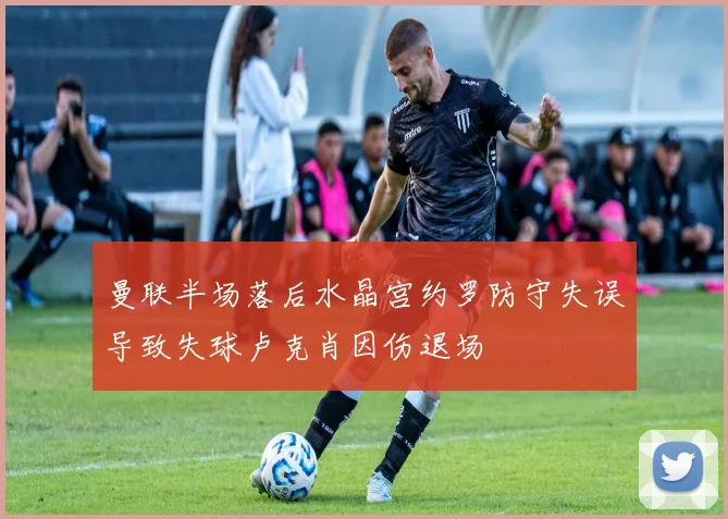 曼联半场落后水晶宫约罗防守失误导致失球卢克肖因伤退场