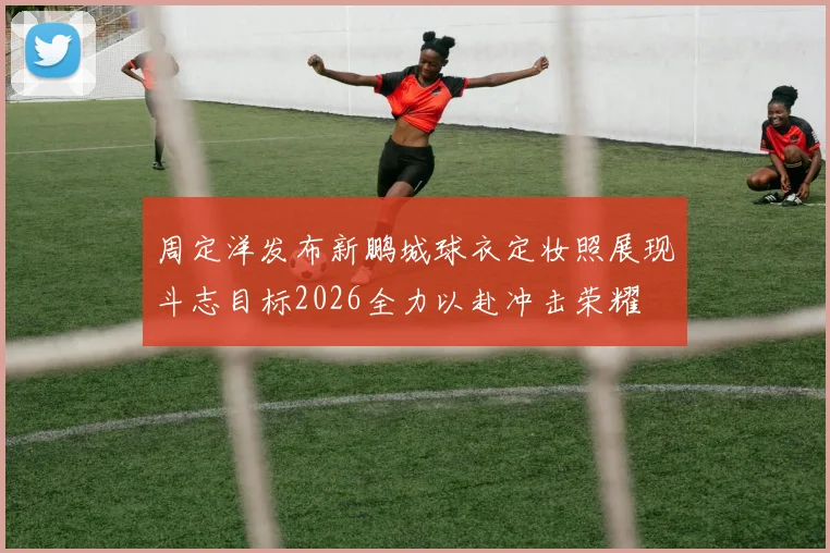 周定洋发布新鹏城球衣定妆照展现斗志目标2026全力以赴冲击荣耀