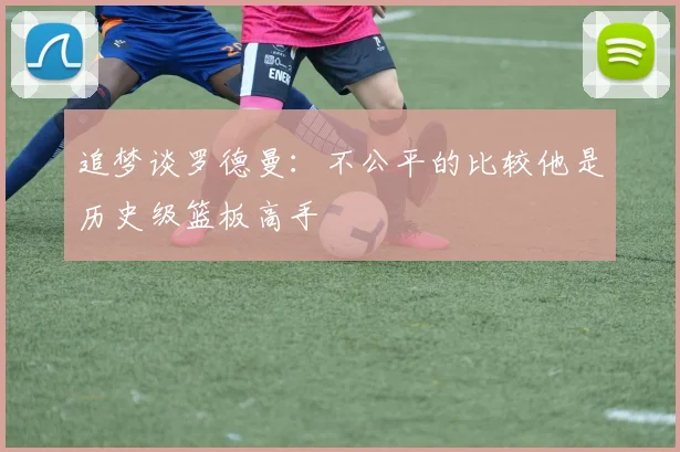 追梦谈罗德曼：不公平的比较他是历史级篮板高手