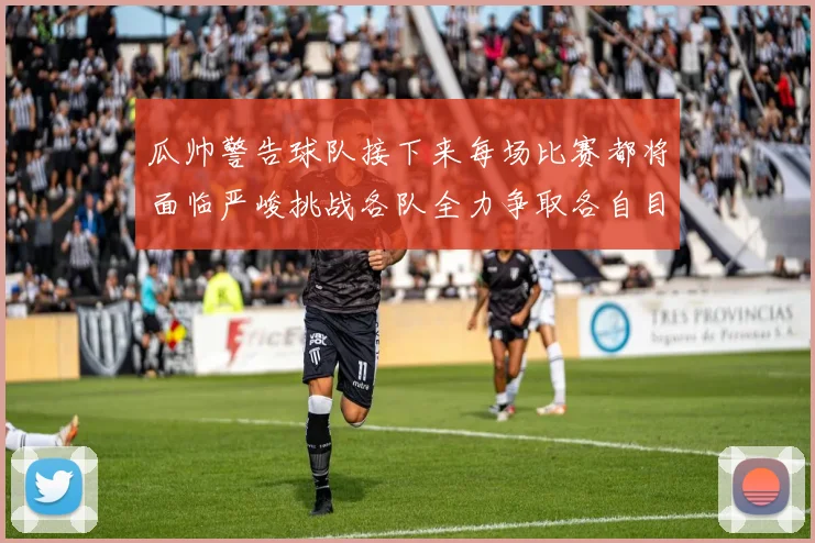 瓜帅警告球队接下来每场比赛都将面临严峻挑战各队全力争取各自目标