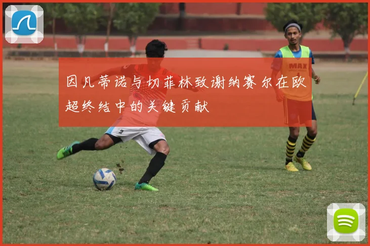 因凡蒂诺与切菲林致谢纳赛尔在欧超终结中的关键贡献