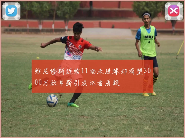 维尼修斯连续11场未进球却渴望3000万欧年薪引发记者质疑