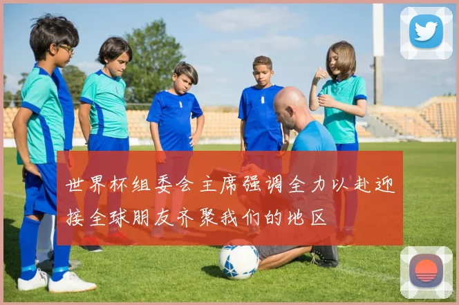 世界杯组委会主席强调全力以赴迎接全球朋友齐聚我们的地区