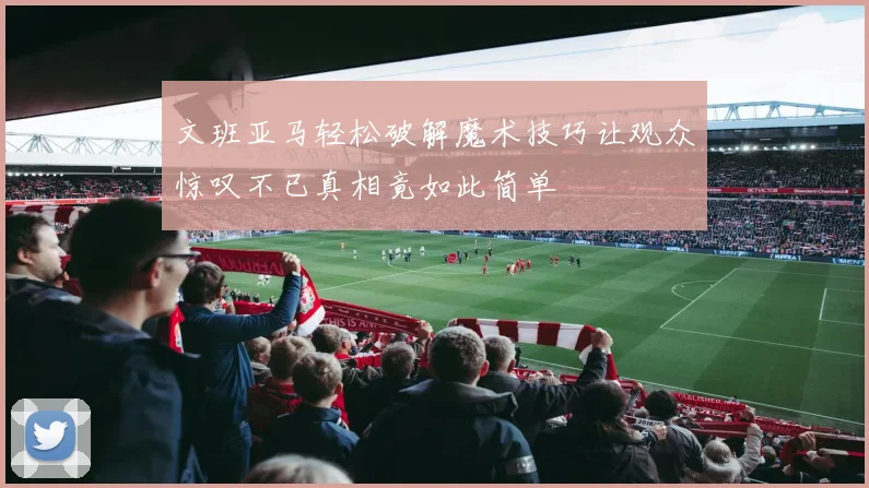 文班亚马轻松破解魔术技巧让观众惊叹不已真相竟如此简单