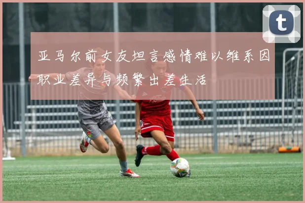 亚马尔前女友坦言感情难以维系因职业差异与频繁出差生活