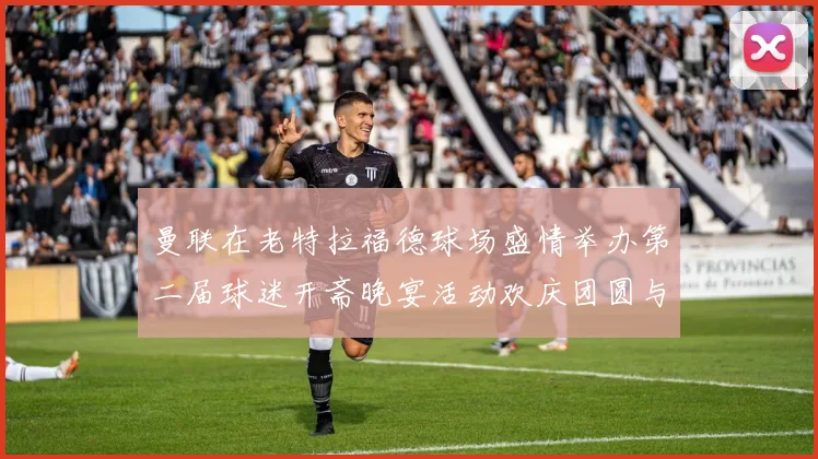 曼联在老特拉福德球场盛情举办第二届球迷开斋晚宴活动欢庆团圆与友谊