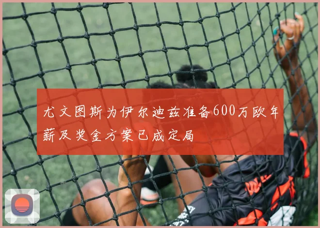 尤文图斯为伊尔迪兹准备600万欧年薪及奖金方案已成定局