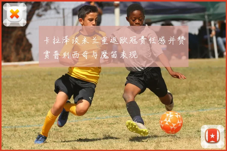 卡拉泽谈米兰重返欧冠责任感并赞赏普利西奇与魔笛表现