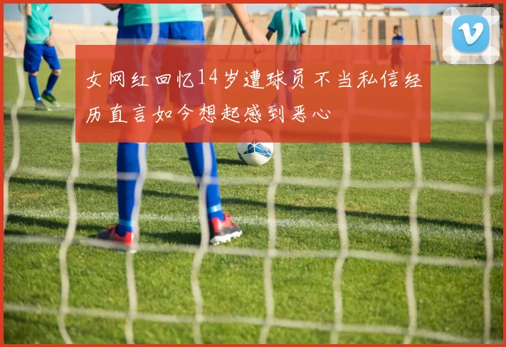 女网红回忆14岁遭球员不当私信经历直言如今想起感到恶心