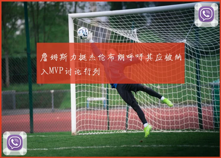 詹姆斯力挺杰伦布朗呼吁其应被纳入MVP讨论行列