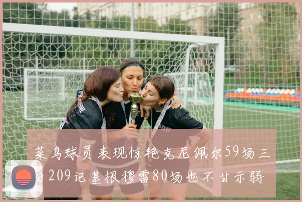 菜鸟球员表现惊艳克尼佩尔59场三分209记基根穆雷80场也不甘示弱