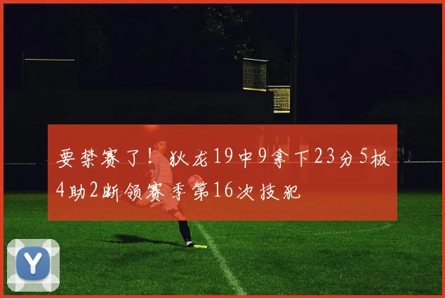 要禁赛了！狄龙19中9拿下23分5板4助2断领赛季第16次技犯