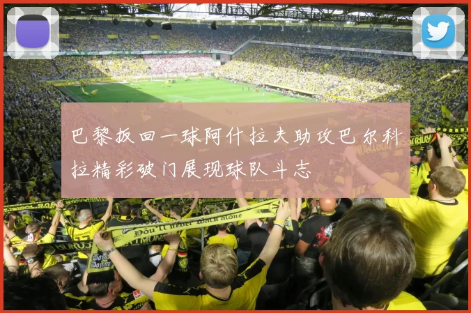 巴黎扳回一球阿什拉夫助攻巴尔科拉精彩破门展现球队斗志