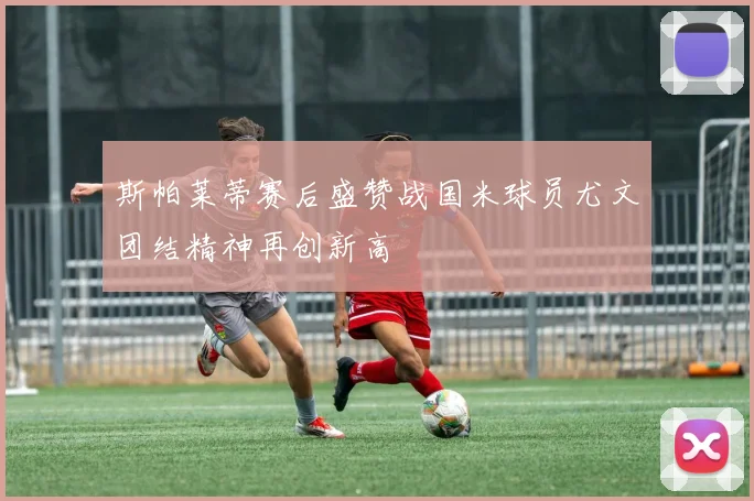 斯帕莱蒂赛后盛赞战国米球员尤文团结精神再创新高