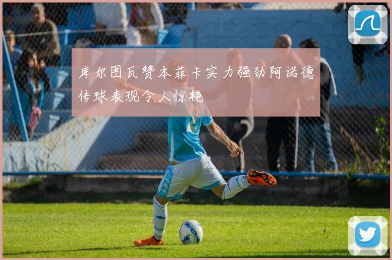 库尔图瓦赞本菲卡实力强劲阿诺德传球表现令人惊艳